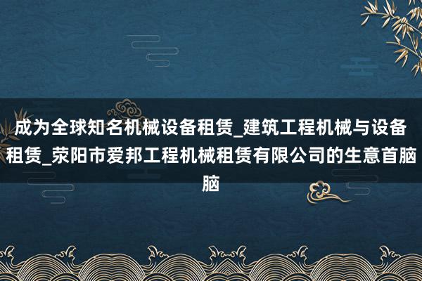 成为全球知名机械设备租赁_建筑工程机械与设备租赁_荥阳市爱邦工程机械租赁有限公司的生意首脑