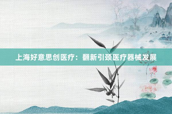 上海好意思创医疗：翻新引颈医疗器械发展